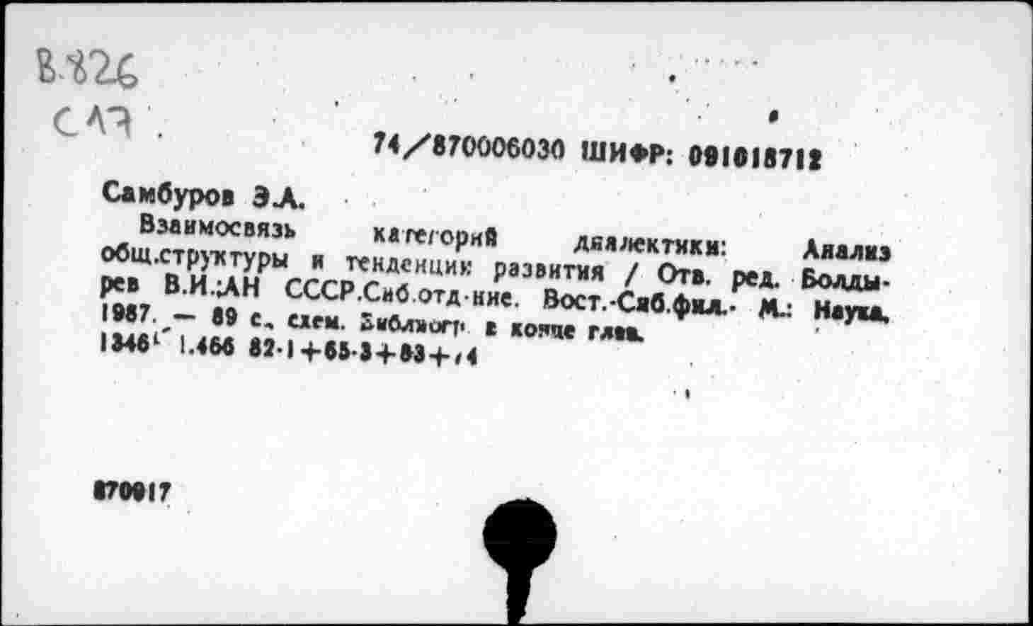 ﻿с л? .
0
74/870006030 ШИФР: 091618718
Самбуров ЭЛ.
Взаимосвязь каге/орив диалектики- Аяллиж ^вЩ,СВТ.ЙлнРЫСССРСНДСНЦИК раЗВНТИЯ / Отв. ред. Волды* рев в.и.ЛН СССР.Сиб.отд ние. Вост.-Саб Лил.. м_- н<»> •87 -* в9 е, ием.	, ко!ще	*** М- Наука.
1»461 |.«бв 82-1+65 3 + 83 +,4
Г0917